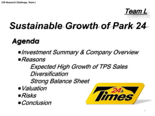 CFA Research Challenge, Team L


                                                      Team L

      Sustainable Growth of Park 24
         Agenda
              ■Investment        Summary & Company Overview
              ■Reasons
                  Expected High Growth of TPS Sales
                  Diversification
                  Strong Balance Sheet
              ■Valuation
              ■Risks
              ■Conclusion
                                                              1
 
