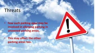 Threats :
Few such parking apps may be involved in allowing parking in unowned
parking areas.
This may effect the other parking areas too.
Threats
• Few such parking apps may be
involved in allowing parking in
unowned parking areas.
• This may effect the other
parking areas too.
 