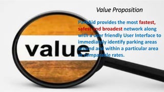 Value Proposition
ParkAid provides the most fastest, safest and broadest network along
with a user friendly User Interface to immediately identify parking
areas around and within a particular area at comparable rates.
ParkAid provides the most fastest,
safest and broadest network along
with a user friendly User Interface to
immediately identify parking areas
around and within a particular area
at comparable rates.
Value Proposition
 