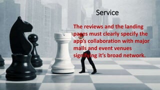 Service
The reviews and the landing pages must clearly specify the app’s
collaboration with major malls and event venues signifying it’s broad
network.
The reviews and the landing
pages must clearly specify the
app’s collaboration with major
malls and event venues
signifying it’s broad network.
Service
 
