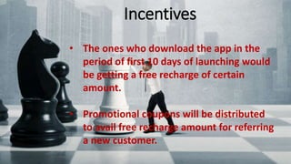 Incentives
• The ones who download the app in the period of first 10 days of
launching would be getting a free recharge of certain amount.
• Promotional coupons will be distributed to avail free recharge
amount for referring a new customer.
• The ones who download the app in the
period of first 10 days of launching would
be getting a free recharge of certain
amount.
• Promotional coupons will be distributed
to avail free recharge amount for referring
a new customer.
Incentives
 