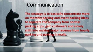 Communication
The strategy is to basically concentrate more on monthly parking and
event parking ideas to separate the company from normal parking
apps, gain customers and slowly shift into making major revenue from
hourly parking and parking in malls.
The strategy is to basically concentrate more
on monthly parking and event parking ideas
to separate the company from normal
parking apps, gain customers and slowly
shift into making major revenue from hourly
parking and parking in malls.
Communication
 
