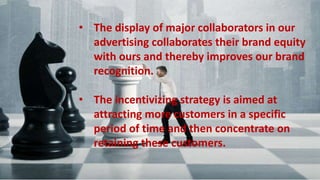 • The display of major collaborators in our advertising collaborates their
brand equity with ours and thereby improves our brand recognition.
• The incentivizing strategy is aimed at attracting more customers in a
specific period of time and then concentrate on retaining these
customers.
• The display of major collaborators in our
advertising collaborates their brand equity
with ours and thereby improves our brand
recognition.
• The incentivizing strategy is aimed at
attracting more customers in a specific
period of time and then concentrate on
retaining these customers.
 