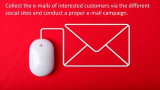 Collect the e-mails of interested customers via the different social sites
and conduct a proper e-mail campaign. The e-mails need to be
attractive and keep the people engaged.
Collect the e-mails of interested customers via the different
social sites and conduct a proper e-mail campaign.
 