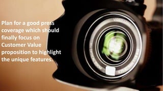 Plan for a good press coverage which should finally focus on Customer
Value proposition to highlight the unique features.
Plan for a good press
coverage which should
finally focus on
Customer Value
proposition to highlight
the unique features.
 
