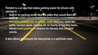 Executive SummaryParkAid is a an app that makes parking easier for drivers with
options to
• Search for parking areas near the place they would want to
head to.
• Pre-book parking slots in streets, malls and busy spots like
parks, tourism spots, temples etc on hourly or monthly basis..
• Allows event parking in advance for famous and crowded
events.
It also allows to compare the best prices in a particular area.
 