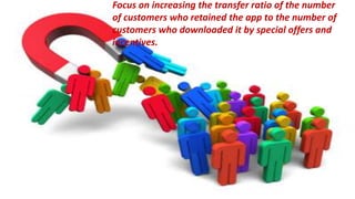 Focus on increasing the transfer ratio of the number of customers who
retained the app to the number of customers who downloaded it by
special offers and incentives.
Focus on increasing the transfer ratio of the number
of customers who retained the app to the number of
customers who downloaded it by special offers and
incentives.
 