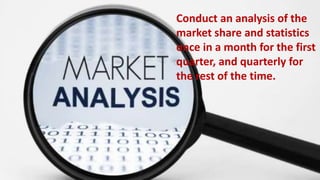 Conduct a monthly analysis of the market share and statistics once in a
month for the first quarter, and quarterly for the rest of the time.
Conduct an analysis of the
market share and statistics
once in a month for the first
quarter, and quarterly for
the rest of the time.
 
