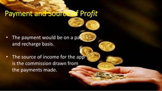 Payment and Source of income :
• The payment would be on a pay and recharge basis.
• The source of income for the app is the commission drawn from the
payments made. The approach to the percentage of commission is
made in the plan.
The payment would be on a pay and recharge basis.
The source of income for the app is the commission drawn from the payments made. The approach to the
percentage of commission is made in the plan.
• The payment would be on a pay
and recharge basis.
• The source of income for the app
is the commission drawn from
the payments made.
Payment and Source of Profit
 