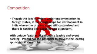 Competition
• Though the idea is widely under implementation in
foreign states, it has a high scope for development in
India where the process is not still customized and
there is nothing like a leading app at present.
With unique features like monthly leasing and event
parking, ParAid has the potential to grow as the leading
app which it aims to be.
 