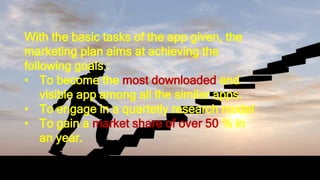 With the basic tasks of the app given, the marketing plan aims at
achieving the following goals :
• To become the most downloaded and visible app among all the other
apps.
• To engage in a quartetly research model
• To gain a market share of over 50 % in an year.
With the basic tasks of the app given, the
marketing plan aims at achieving the
following goals :
• To become the most downloaded and
visible app among all the similar apps.
• To engage in a quartetly research model
• To gain a market share of over 50 % in
an year.
 