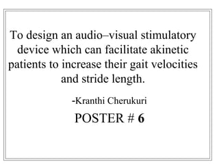To design an audio–visual stimulatory
device which can facilitate akinetic
patients to increase their gait velocities
and stride length.
-Kranthi Cherukuri
POSTER # 6
 