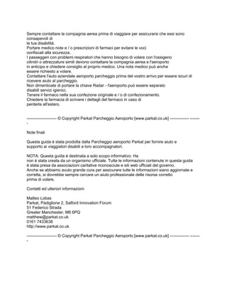 Sempre contattare la compagnia aerea prima di viaggiare per assicurarsi che essi sono
consapevoli di
la tua disabilità.
Portare medico note e / o prescrizioni di farmaci per evitare le voci
confiscati alla sicurezza.
I passeggeri con problemi respiratori che hanno bisogno di volare con l'ossigeno
cilindri o attrezzature simili devono contattare la compagnia aerea e l'aeroporto
in anticipo e chiedere consiglio al proprio medico. Una nota medico può anche
essere richiesto a volare.
Contattare l'auto aziendale aeroporto parcheggio prima del vostro arrivo per essere sicuri di
ricevere aiuto al parcheggio.
Non dimenticate di portare la chiave Radar - l'aeroporto può essere separato
disabili servizi igienici.
Tenere il farmaco nella sua confezione originale e / o di confezionamento.
Chiedere la farmacia di scrivere i dettagli del farmaco in caso di
perderla all'estero.


---------------------- © Copyright Parkat Parcheggio Aeroporto [www.parkat.co.uk] -------------- -------
-

Note finali

Questa guida è stata prodotta dalla Parcheggio aeroporto Parkat per fornire aiuto e
supporto ai viaggiatori disabili e loro accompagnatori.

NOTA: Questa guida è destinata a solo scopo informativo. Ha
non è stata creata da un organismo ufficiale. Tutte le informazioni contenute in questa guida
è stata presa da associazioni caritative riconosciute e siti web ufficiali del governo.
Anche se abbiamo avuto grande cura per assicurare tutte le informazioni siano aggiornate e
corretta, si dovrebbe sempre cercare un aiuto professionale delle risorse corretto
prima di volare.

Contatti ed ulteriori informazioni

Matteo Lobas
Parkat, Padiglione 2, Salford Innovation Forum
51 Federico Strada
Greater Manchester, M6 6PQ
matthew@parkat.co.uk
0161 7433638
http://www.parkat.co.uk

---------------------- © Copyright Parkat Parcheggio Aeroporto [www.parkat.co.uk] -------------- -------
-
 