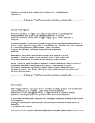 Assistenza generale vi aiuta a raggiungere con successo i vostri desiderata
destinazione.


---------------------- © Copyright Parkat Parcheggio Aeroporto [www.parkat.co.uk] -------------- -------
-



Consigli prima di partire

Ogni aeroporto deve, per legge, hanno il proprio personale di assistenza speciale.
In caso contrario, darà lavoro a una ditta specializzata che vi aiuterà a
aeroporto con diversi compiti, come stivaggio bagagli o guida l'utente attraverso il
aeroporto.

Sia che si prenota il tuo volo con un agente di viaggio online, compagnie aeree commerciali o
presso la vostra agenzia di viaggi locale, è fondamentale che li informerà della vostra disabilità
e / o requisiti supplementari prima di partire. Questo consente di
adeguata assistenza da concordare prima di arrivare in aeroporto
terminale.

Per maggiore tranquillità, vale la pena contattare il desk principali di aiuto al
aeroporto di richiedere consigli disabili prima di arrivare. Questo farà sì che il
attrezzature necessarie e il personale sono a disposizione per assistervi.

Alcune compagnie aeree potrebbero chiedere di completare varie forme. Questo è standard
procedura e aiuterà la compagnia aerea e / o aeroporto per garantire la corretta
attrezzature e assistenza è a disposizione per il supporto durante il vostro tempo al
aeroporto e durante il volo. Queste informazioni saranno utilizzate anche per determinare
se siete in forma di volare.

---------------------- © Copyright Parkat Parcheggio Aeroporto [www.parkat.co.uk] -------------- -------
-



Ritorno aiutare

Per il viaggio di ritorno, i passeggeri devono prenotare in anticipo qualsiasi aiuto specifico con
i servizi di assistenza in aeroporto. Questo farà sì che l'aiuto specifico
richiesta è disponibile non appena si terra. Si prega di mettersi in contatto lo speciale
assistenza squadra prima del volo o quando si arriva individuando l'help desk.

È necessario assicurarsi che il personale della compagnia aerea sono consapevoli della vostra
disabilità prima
atterraggio. Questo eviterà eventuali ritardi nella predisposizione di attrezzature speciali di
assistenza
o aiutare una volta sbarcati.

---------------------- © Copyright Parkat Parcheggio Aeroporto [www.parkat.co.uk] -------------- -------
 