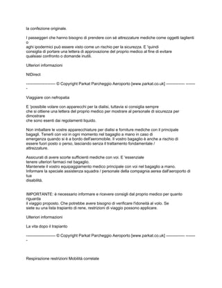 la confezione originale.

I passeggeri che hanno bisogno di prendere con sé attrezzature mediche come oggetti taglienti
o
aghi ipodermici può essere visto come un rischio per la sicurezza. E 'quindi
consiglia di portare una lettera di approvazione del proprio medico al fine di evitare
qualsiasi confronto o domande inutili.

Ulteriori informazioni

NIDirect

---------------------- © Copyright Parkat Parcheggio Aeroporto [www.parkat.co.uk] -------------- -------
-

Viaggiare con nefropatia

E 'possibile volare con apparecchi per la dialisi, tuttavia si consiglia sempre
che si ottiene una lettera del proprio medico per mostrare al personale di sicurezza per
dimostrare
che sono esenti dai regolamenti liquido.

Non imballare le vostre apparecchiature per dialisi e forniture mediche con il principale
bagagli. Tenerli con voi in ogni momento nel bagaglio a mano in caso di
emergenza quando si è a bordo dell'aeromobile. Il vostro bagaglio è anche a rischio di
essere fuori posto o perso, lasciando senza il trattamento fondamentale /
attrezzature.

Assicurati di avere scorte sufficienti mediche con voi. E 'essenziale
tenere ulteriori farmaci nel bagaglio.
Mantenete il vostro equipaggiamento medico principale con voi nel bagaglio a mano.
Informare la speciale assistenza squadra / personale della compagnia aerea dall'aeroporto di
tua
disabilità.


IMPORTANTE: è necessario informare e ricevere consigli dal proprio medico per quanto
riguarda
il viaggio proposto. Che potrebbe avere bisogno di verificare l'idoneità al volo. Se
siete su una lista trapianto di rene, restrizioni di viaggio possono applicare.

Ulteriori informazioni

La vita dopo il trapianto

---------------------- © Copyright Parkat Parcheggio Aeroporto [www.parkat.co.uk] -------------- -------
-



Respirazione restrizioni Mobilità correlate
 