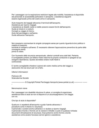 Per i passeggeri con la respirazione restrizioni legate alla mobilità, l'assistenza è disponibile
dal personale di accessibilità particolare in aeroporto. L'assistenza seguenti
essere organizzato prima del vostro arrivo in aeroporto.

Aiuto trasporto dei bagagli attraverso il terminal dell'aeroporto.
Assistenza per riporre i bagagli.
L'assistenza ai disabili; sedie a rotelle possono essere forniti dall'aeroporto.
Guida al check-in e costumi.
Consigli su viaggio di ritorno.
Aiuto dal parcheggio e sull'aereo.
Guida attraverso l'aeroporto.



Non possiamo commentare le singole compagnie aeree per quanto riguarda la loro politica in
materia di trasporto
bombole di ossigeno sull'aereo. È necessario ottenere l'approvazione preventiva da parte della
compagnia aerea
prima di volare.

Con l'aumento della sicurezza aeroportuale, ulteriori controlli sono stati fatti. Pertanto,
è consigliabile portare una lettera medici descrive la propria condizione e spiegare la tua
ossigeno dipendenza. Questo dovrebbe evitare inutili ritardi e
controversie.

E 'anche consigliabile chiedere il parere del vostro medico prima del viaggio a
assicurarsi che sia sicuro per voi a farlo.

Ulteriori informazioni

Polmone UK
Sclerodermia Società

---------------------- © Copyright Parkat Parcheggio Aeroporto [www.parkat.co.uk] -------------- -------
-

Menomazioni visive

Per i passeggeri con disabilità riduzione di valore, si consiglia di organizzare
assistenza extra e aiuto se non si dispone di un accompagnatore o chi viaggia
con voi.

Che tipo di aiuto è disponibile?

Qualcuno vi aspetterà all'aeroporto e guida l'utente attraverso il
procedure come il check-in e sicurezza.
Il personale vi aiuterà anche sull'aereo e vi aiutano a riporre i bagagli.
Il personale di bordo vi fornirà con le versioni in Braille e audio di qualsiasi richiesta
documenti dimostrazione di sicurezza. Essi potranno anche fornire a bordo
assistenza come aiutare l'accesso servizi igienici e assistenza
 