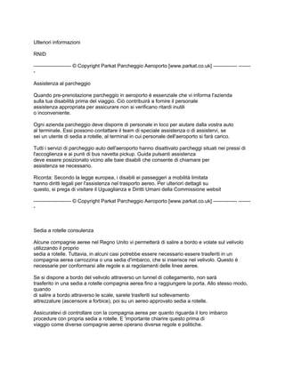 Ulteriori informazioni

RNID

---------------------- © Copyright Parkat Parcheggio Aeroporto [www.parkat.co.uk] -------------- -------
-

Assistenza al parcheggio

Quando pre-prenotazione parcheggio in aeroporto è essenziale che vi informa l'azienda
sulla tua disabilità prima del viaggio. Ciò contribuirà a fornire il personale
assistenza appropriata per assicurare non si verificano ritardi inutili
o inconveniente.

Ogni azienda parcheggio deve disporre di personale in loco per aiutare dalla vostra auto
al terminale. Essi possono contattare il team di speciale assistenza o di assistervi, se
sei un utente di sedia a rotelle, al terminal in cui personale dell'aeroporto si farà carico.

Tutti i servizi di parcheggio auto dell'aeroporto hanno disattivato parcheggi situati nei pressi di
l'accoglienza e ai punti di bus navetta pickup. Guida pulsanti assistenza
deve essere posizionato vicino alle baie disabili che consente di chiamare per
assistenza se necessario.

Ricorda: Secondo la legge europea, i disabili ei passeggeri a mobilità limitata
hanno diritti legali per l'assistenza nel trasporto aereo. Per ulteriori dettagli su
questo, si prega di visitare il Uguaglianza e Diritti Umani della Commissione websit

---------------------- © Copyright Parkat Parcheggio Aeroporto [www.parkat.co.uk] -------------- -------
-



Sedia a rotelle consulenza

Alcune compagnie aeree nel Regno Unito vi permetterà di salire a bordo e volate sul velivolo
utilizzando il proprio
sedia a rotelle. Tuttavia, in alcuni casi potrebbe essere necessario essere trasferiti in un
compagnia aerea carrozzina o una sedia d'imbarco, che si inserisce nel velivolo. Questo è
necessarie per conformarsi alle regole e ai regolamenti delle linee aeree.

Se si dispone a bordo del velivolo attraverso un tunnel di collegamento, non sarà
trasferito in una sedia a rotelle compagnia aerea fino a raggiungere la porta. Allo stesso modo,
quando
di salire a bordo attraverso le scale, sarete trasferiti sul sollevamento
attrezzature (ascensore a forbice), poi su un aereo approvato sedia a rotelle.

Assicuratevi di controllare con la compagnia aerea per quanto riguarda il loro imbarco
procedure con propria sedia a rotelle. E 'importante chiarire questo prima di
viaggio come diverse compagnie aeree operano diverse regole e politiche.
 