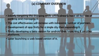 (a) COMPANY OVERVIEW
• Initially targeting the shopping malls which already have all facilities of
parking and managing it.
• The cost effectiveness will increase with increasing number of partners.
• Development of app firstly for a single city then expanding it.
• Firstly developing a beta version for android then launching it on other
platforms.
• Later launching a web based version of it.
 