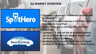 (b) MARKET OVERVIEW
• The main competitors in market are SpotHero and
BestParking
• They are US based companies so the Indian market is
fully open for SmartPark
• Moreover they have some big differences from
SmarPark:
 SpotHero – It does not link all available parking
spaces available and only depends on the major
parking lots for its functioning.
 BestParking – It is used to find parking at airport
parking lots at around 105 airports in North America.
 