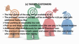 (c) TARGET CUSTOMERS
• The free version of the app will be available to all
• The premium version of the app will be available for 4.5$ per year with
additional features like:
Valet parking at reasonably low cost
Pick up and drop service available when the user pins in his current location
Additional offers and discounts for regular Premium users
• The premium version targets upper and upper-middle class users mainly
who value time more than money
 