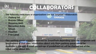 COLLABORATORS
The following institutions or organizations are our targeted collaborators:
• Parking lots
• Business Offices
• Shopping Malls
• Recreation Areas
• Schools
• Hospitals
• Free Lands
Few parking spaces would be reserved for SmartPark depending upon the congestion and
requirement of that area. Information about only those parking spaces would be
available in the app. A small percentage of predefined cut will be charged out of the
ticket cost ie. about 25%
(A)
 