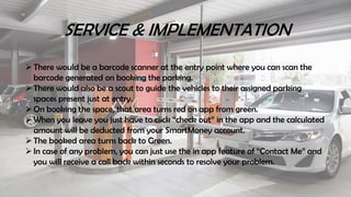 SERVICE & IMPLEMENTATION
There would be a barcode scanner at the entry point where you can scan the
barcode generated on booking the parking.
There would also be a scout to guide the vehicles to their assigned parking
spaces present just at entry.
On booking the space, that area turns red on app from green.
When you leave you just have to click “check out” in the app and the calculated
amount will be deducted from your SmartMoney account.
The booked area turns back to Green.
In case of any problem, you can just use the in app feature of “Contact Me” and
you will receive a call back within seconds to resolve your problem.
 