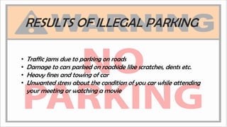 RESULTS OF ILLEGAL PARKING
• Traffic jams due to parking on roads
• Damage to cars parked on roadside like scratches, dents etc.
• Heavy fines and towing of car
• Unwanted stress about the condition of you car while attending
your meeting or watching a movie
 