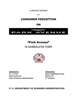 A PROJECT REPORT
OF
CONSUMER PERCEPTION
ON
“Park Avenue”
IN SAMBALPUR TOWN
Submitted to, Prepared By:
Dr. T. K. Das Name- DiptiRanjan Panda
(Senior Lecturer) Roll No. 09
Dept. Of Business Administration IInd
Semester
P. G. DEPARTMENT OF BUSINESS ADMINISTRATION
 