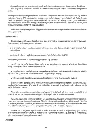 11
niające dostęp do parku mieszkańcom Osiedla Gwiazdy i studentom Uniwersytetu Śląskiego.
	 Ww. wejścia są całkowicie otwarte, nie odnotowano żadnych stałych utrudnień w korzystaniu
z nich.
Rozwiązania wymaga jedynie kwestia zabłocenia po opadach wejścia od strony północnej, a także
wejścia od strony DTŚ, które zostało zniszczone w trakcie budowy przedłużenia ul. Dudy-Gracza.
Zwrócono ponadto uwagę na problem dojścia do parku przez ul. Ścigały, po której – po zakończe-
niu remontów – znów będą mogły swobodnie poruszać się samochody. Stwarza to potencjalne
zagrożenie dla dzieci idących na plac zabaw.
	 Jako kwestię do przemyślenia zasygnalizowano problem dostępu obszaru parku dla osób nie-
pełnosprawnych.
Główne ścieżki
	 Uczestnicy warsztatów wskazali na dwa główne przejścia przez obszar parku, które równocze-
śnie stanowią ważne przejazdy rowerowe:
-	 o orientacji wschód – zachód, łączącą skrzyżowanie ulic: Sztygarskiej i Ścigały oraz ul. Roź-
dzieńskiego,
-	 o orientacji północ – południe, prowadzącą od ul. Nadgórników do DTŚ.
Ponadto wspominano, że użytkownicy poruszają się również:
-	 po obrzeżu parku (ul. Kopalniana), gdyż w ten sposób mogą najszybciej dotrzeć do miejsca
pracy lub do przystanku komunikacji miejskiej,
-	 wyasfaltowanym przejściem przy placu zabaw, położonym po jego zachodniej stronie, a także
dojściem do tej ścieżki od skrzyżowania ulic: Sztygarskiej i Ścigały,
-	 wydeptanym skrótem łączącym dawny krąg taneczny oraz tereny uczelni wyższej.
	 Główne ścieżki łączą dzielnicę z centrum miasta, zakładami pracy, urzędami, uczelniami, przy-
stankami autobusowymi. W drugą stronę natomiast przez park przechodzą osoby udające się do
kościoła lub na cmentarz.
	 Największym problemem jest stan nawierzchni tych ścieżek ich zbyt mała szerokość, brak
oświetlenia lub niesprawność istniejących, nielicznych latarni, a także brak ławek.
	 Ponadto przejście o orientacji północ – południe prowadzi przez  teren zaniedbany i zaśmie-
cony, postrzegany jako niebezpieczny (działka Katowickiego Holdingu Węglowego). Ścieżka
o  orientacji wschód – zachód jest natomiast zajmowana w weekendy przez samochody studen-
tów, a także wykorzystywana jako przejazd w kierunku zachodniej części parku.
	 Na ww. tle pozytywnie wyróżnia się ścieżka położona wzdłuż ul. Kopalnianej: jest dobrze
oświetlona latarniami ulicznymi, a po sąsiedniej jezdni nie poruszają się zbyt często samochody,
więc można po niej spokojnie spacerować.
Parkingi
 