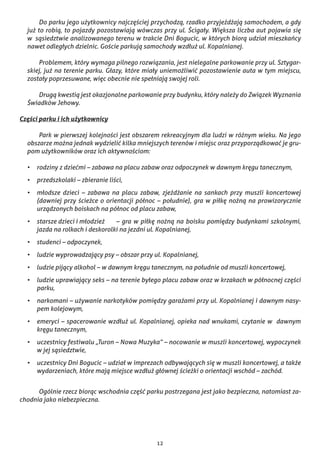 12
	 Do parku jego użytkownicy najczęściej przychodzą, rzadko przyjeżdżają samochodem, a gdy
już to robią, to pojazdy pozostawiają wówczas przy ul. Ścigały. Większa liczba aut pojawia się
w  sąsiedztwie analizowanego terenu w trakcie Dni Bogucic, w których biorą udział mieszkańcy
nawet odległych dzielnic. Goście parkują samochody wzdłuż ul. Kopalnianej.
	 Problemem, który wymaga pilnego rozwiązania, jest nielegalne parkowanie przy ul. Sztygar-
skiej, już na terenie parku. Głazy, które miały uniemożliwić pozostawienie auta w tym miejscu,
zostały poprzesuwane, więc obecnie nie spełniają swojej roli.
	 Drugą kwestią jest okazjonalne parkowanie przy budynku, który należy do Związek Wyznania
Świadków Jehowy.
Części parku i ich użytkownicy
	 Park w pierwszej kolejności jest obszarem rekreacyjnym dla ludzi w różnym wieku. Na jego
obszarze można jednak wydzielić kilka mniejszych terenów i miejsc oraz przyporządkować je gru-
pom użytkowników oraz ich aktywnościom:
•	 rodziny z dziećmi – zabawa na placu zabaw oraz odpoczynek w dawnym kręgu tanecznym,
•	 przedszkolaki – zbieranie liści,
•	 młodsze dzieci – zabawa na placu zabaw, zjeżdżanie na sankach przy muszli koncertowej
(dawniej przy ścieżce o orientacji północ – południe), gra w piłkę nożną na prowizorycznie
urządzonych boiskach na północ od placu zabaw,
•	 starsze dzieci i młodzież 	 – gra w piłkę nożną na boisku pomiędzy budynkami szkolnymi,
jazda na rolkach i deskorolki na jezdni ul. Kopalnianej,
•	 studenci – odpoczynek,
•	 ludzie wyprowadzający psy – obszar przy ul. Kopalnianej,
•	 ludzie pijący alkohol – w dawnym kręgu tanecznym, na południe od muszli koncertowej,
•	 ludzie uprawiający seks – na terenie byłego placu zabaw oraz w krzakach w północnej części
parku,
•	 narkomani – używanie narkotyków pomiędzy garażami przy ul. Kopalnianej i dawnym nasy-
pem kolejowym,
•	 emeryci – spacerowanie wzdłuż ul. Kopalnianej, opieka nad wnukami, czytanie w  dawnym
kręgu tanecznym,
•	 uczestnicy festiwalu „Turon – Nowa Muzyka” – nocowanie w muszli koncertowej, wypoczynek
w jej sąsiedztwie,
•	 uczestnicy Dni Bogucic – udział w imprezach odbywających się w muszli koncertowej, a także
wydarzeniach, które mają miejsce wzdłuż głównej ścieżki o orientacji wschód – zachód.
	 Ogólnie rzecz biorąc wschodnia część parku postrzegana jest jako bezpieczna, natomiast za-
chodnia jako niebezpieczna.
 