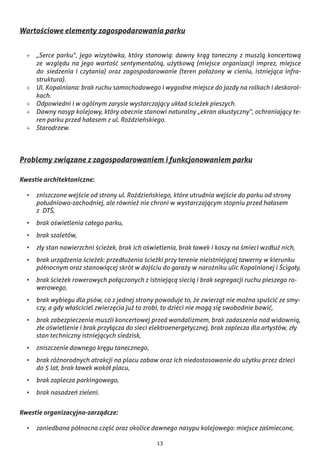 13
Wartościowe elementy zagospodarowania parku
+	 „Serce parku”, jego wizytówka, który stanowią: dawny krąg taneczny z muszlą koncertową
ze  względu na jego wartość sentymentalną, użytkową (miejsce organizacji imprez, miejsce
do  siedzenia i czytania) oraz zagospodarowanie (teren położony w cieniu, istniejąca infra-
struktura).
+	 Ul. Kopalniana: brak ruchu samochodowego i wygodne miejsce do jazdy na rolkach i deskorol-
kach.
+	 Odpowiedni i w ogólnym zarysie wystarczający układ ścieżek pieszych.
+	 Dawny nasyp kolejowy, który obecnie stanowi naturalny „ekran akustyczny”, ochraniający te-
ren parku przed hałasem z ul. Roździeńskiego.
+	 Starodrzew.
Problemy związane z zagospodarowaniem i funkcjonowaniem parku
Kwestie architektoniczne:
•	 zniszczone wejście od strony ul. Roździeńskiego, które utrudnia wejście do parku od strony
południowo-zachodniej, ale również nie chroni w wystarczającym stopniu przed hałasem
z  DTŚ,
•	 brak oświetlenia całego parku,
•	 brak szaletów,
•	 zły stan nawierzchni ścieżek, brak ich oświetlenia, brak ławek i koszy na śmieci wzdłuż nich,
•	 brak urządzenia ścieżek: przedłużenia ścieżki przy terenie nieistniejącej tawerny w kierunku
północnym oraz stanowiącej skrót w dojściu do garaży w narożniku ulic Kopalnianej i Ścigały,
•	 brak ścieżek rowerowych połączonych z istniejącą siecią i brak segregacji ruchu pieszego ro-
werowego,
•	 brak wybiegu dla psów, co z jednej strony powoduje to, że zwierząt nie można spuścić ze smy-
czy, a gdy właściciel zwierzęcia już to zrobi, to dzieci nie mogą się swobodnie bawić,
•	 brak zabezpieczenia muszli koncertowej przed wandalizmem, brak zadaszenia nad widownią,
złe oświetlenie i brak przyłącza do sieci elektroenergetycznej, brak zaplecza dla artystów, zły
stan techniczny istniejących siedzisk,
•	 zniszczenie dawnego kręgu tanecznego,
•	 brak różnorodnych atrakcji na placu zabaw oraz ich niedostosowanie do użytku przez dzieci
do 5 lat, brak ławek wokół placu,
•	 brak zaplecza parkingowego,
•	 brak nasadzeń zieleni.
Kwestie organizacyjno-zarządcze:
•	 zaniedbana północna część oraz okolice dawnego nasypu kolejowego: miejsce zaśmiecone,
 