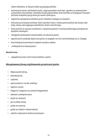 14
niedo-świetlone, w którym ludzie spożywają alkohol,
•	 zaśmiecanie parku odchodami psów, czego powodem może być, zgodnie ze wskazaniami
uczestników warsztatów: niewielka liczba pojemników, brak worków w istniejących koszach
lub brak nawyków sprzą-tania po swoim zwierzęciu,
•	 nagminne spożywanie alkoholu przez młodzież siedzącą na ławkach,
•	 brak poczucia bezpieczeństwa, które wynikać może z: braku patroli policji lub straży miej-
skiej, niewy-starczającego oświetlenia, braku monitoringu.
•	 brak jasności w sprawie możliwości i zasad korzystania z boiska położonego pomiędzy bu-
dynkami szkolnymi,
•	 nielegalne parkowanie samochodów na obszarze parku,
•	 ograniczenie swobody dojścia do parku ze względu na ruch samochodowy na ul. Ścigały.
•	 brak bieżącej konserwacji urządzeń na placu zabaw,
•	 „niebezpieczne towarzystwo”.
Kwestie inne:
•	 wypędzenie przez sroki innych ptaków z parku.
Akceptowane formy użytkowania przestrzeni parku
•	 Odpoczynek bierny,
•	 piknikowanie,
•	 czytanie,
•	 spacerowanie i nordic walking,
•	 wyjście z psem,
•	 bieganie i bieganie na nartach-biegówkach,
•	 zabawa z podopiecznym,
•	 jazda na sankach,
•	 gra w piłkę nożną,
•	 jazda na rowerze,
•	 jazda na rolkach i deskorolkach,
•	 udział w imprezach okolicznościowych.
 