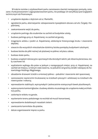 15
	 W trakcie rozmów z użytkownikami parku zanotowano również następujące pomysły, zwią-
zane z funkcjonowaniem i zagospodarowaniem parku, nie poddając ich weryfikacji pod względem
technicznym lub finansowym:
•	 urządzenie deptaka z dojściem od ul. Markiefki,
•	 ogrodzenie parku, alternatywnie: odseparowanie żywopłotem obszaru od ulic: Ścigały i Ko-
palnianej,
•	 zaakcentowanie wejść do parku,
•	 urządzenie parkingu dla studentów na zachód od budynków szkoły,
•	 budowa parkingu przy ul. Kopalnianej, na zachód od garaży,
•	 ściągnięcie asfaltu z jezdni ul. Kopalnianej, odsłonięcie historycznego bruku i stworzenie
deptaka,
•	 otwarcie dla wszystkich mieszkańców dzielnicy boiska pomiędzy budynkami szkolnymi,
•	 budowa boiska do piłki nożnej lub plażowej na północ od placu zabaw,
•	 budowa skate-parku,
•	 budowa urządzeń rekreacyjno-sportowych dla dorosłych takich, jak siłownia plenerowa, sto-
ły szachowe itd.
•	 wydzielenie wybiegu dla psów w jednym z następujących miejsc: przy ul. Kopalnianej, na
zachód od miejsca, w którym stała tawerna, na południe od granicy działki należącej do Ka-
towickiego Holdingu Węglowego,
•	 obsadzenie drzewami ścieżki o orientacji północ – południe i stworzenie alei spacerowej,
•	 zastosowanie nawierzchni brukowanej na ścieżkach pieszych i asfaltowej na ścieżkach dla
rowerzystów i rolkarzy,
•	 wprowadzenie stabilnych, wytrzymałych i jednocześnie estetycznych ławek plastikowych,
•	 wykorzystanie kamieni/głazów z budowy obiektu muzealnego do urządzenia małej architek-
tury parku,
•	 zasłonięcie widoku na garaże,
•	 wyrównanie terenu położonego na wschód od muszli koncertowej,
•	 wprowadzenie dodatkowych nasadzeń zieleni.
•	 zawieszenie karmników dla ptaków,
•	 dalsze organizowanie imprez w parku.
 
