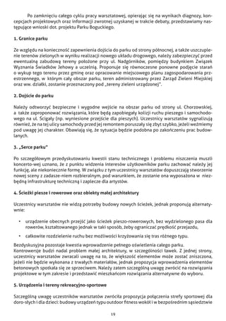 19
	 Po zamknięciu całego cyklu pracy warsztatowej, opierając się na wynikach diagnozy, kon-
cepcjach projektowych oraz informacji zwrotnej uzyskanej w trakcie debaty, przedstawiamy nas-
tępujące wnioski dot. projektu Parku Boguckiego.
1. Granice parku
Ze względu na konieczność zapewnienia dojścia do parku od strony północnej, a także uszczuple-
nie terenów zielonych w wyniku realizacji nowego układu drogowego, należy zabezpieczyć przed
ewentualną zabudową tereny położone przy ul. Nadgórników, pomiędzy budynkiem Związek
Wyznania Świadków Jehowy a uczelnią. Proponuje się równoczesne ponowne podjęcie starań
o wykup tego terenu przez gminę oraz opracowanie miejscowego planu zagospodarowania prz-
estrzennego, w  którym cały obszar parku, teren administrowany przez Zarząd Zieleni Miejskiej
oraz ww. działki, zostanie przeznaczony pod „tereny zieleni urządzonej”.
2. Dojście do parku
Należy odtworzyć bezpieczne i wygodne wejście na obszar parku od strony ul. Chorzowskiej,
a  także zaproponować rozwiązania, które będą zapobiegały kolizji ruchu pieszego i samochodo-
wego na ul. Ścigały (np. wyniesione przejście dla pieszych). Uczestnicy warsztatów sygnalizują
również, że na tej ulicy samochody przed jej remontem poruszały się zbyt szybko, jeżeli weźmiemy
pod uwagę jej charakter. Obawiają się, że sytuacja będzie podobna po zakończeniu prac budow-
lanych.
3. „Serce parku”
Po szczegółowym przedyskutowaniu kwestii stanu technicznego i problemu niszczenia muszli
koncerto-wej uznano, że z punktu widzenia interesów użytkowników parku zachować należy jej
funkcję, ale niekoniecznie formę. W związku z tym uczestnicy warsztatów dopuszczają stworzenie
nowej sceny z zadasze-niem rozbieralnym, pod warunkiem, że zostanie ona wyposażona w  niez-
będną infrastrukturę techniczną i zaplecze dla artystów.
4. Ścieżki piesze i rowerowe oraz obiekty małej architektury
Uczestnicy warsztatów nie widzą potrzeby budowy nowych ścieżek, jednak proponują alternaty-
wnie:
•	 urządzenie obecnych przejść jako ścieżek pieszo-rowerowych, bez wydzielonego pasa dla
rowerów, kształtowanego jednak w taki sposób, żeby ograniczać prędkość przejazdu,
•	 całkowite rozdzielenie ruchu bez możliwości krzyżowania się tras różnego typu.
Bezdyskusyjna pozostaje kwestia wprowadzenie pełnego oświetlenia całego parku.
Kontrowersje budzi nadal problem małej architektury, w szczególności ławek. Z jednej strony,
uczestnicy warsztatów zwracali uwagę na to, że większość elementów może zostać zniszczona,
jeżeli nie będzie wykonana z trwałych materiałów, jednak propozycja wprowadzenia elementów
betonowych spotkała się ze sprzeciwem. Należy zatem szczególną uwagę zwrócić na rozwiązania
projektowe w tym zakresie i przedstawić mieszkańcom rozwiązania alternatywne do wyboru.
5. Urządzenia i tereny rekreacyjno-sportowe
Szczególną uwagę uczestników warsztatów zwróciła propozycja połączenia strefy sportowej dla
doro-słych i dla dzieci: budowy urządzeń typu outdoor fitness wokół i w bezpośrednim sąsiedztwie
 