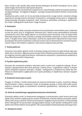 20
placu za-baw w taki sposób, żeby osoby dorosłe opiekujące się dziećmi bawiącymi się na  placu
zabaw mogły równocześnie odpoczywać aktywnie.
Pozytywnie oceniony został pomysł urządzenia toru saneczkowego, jednak precyzyjne wyznacze-
nie jego przebiegu – ze względu na długość – wymaga rozwiązania problemu kolizji z siecią ścieżek
pieszych.
Użytkownicy parku uznali, że nie ma potrzeby budowy boisk na jego terenie, natomiast pilnego
wyjaśnienia wymaga kwestia możliwości korzystania z istniejącego boiska przy ul. Sztygarskiej,
zlokalizowanego pomiędzy budynkami szkół. Uczestnicy warsztatów wnioskują o wyjaśnienie,
kto, kiedy i według jakich zasad może z niego korzystać
6. Parkowanie
Problemem, który należy rozwiązać niezwłocznie jest parkowanie samochodów przez studentów
na tere-nie parku, przy ul. Sztygarskiej. Konieczne jest z jednej strony wprowadzenie rozwiązań
architektonicz-nych, które będą odporne na zniszczenie przez kierowców, choć nie będą trwale
blokowały drogi poża-rowej i pozwolą na dostęp samochodów używanych w trakcie konserwacji
parku. Z drugiej strony należy zobowiązać uczelnię do zapewnienia odpowiedniej liczby miejsc
postojowych dla swoich studentów na własnym terenie, lub ich zbilansowania w wyraźnie wyznac-
zonym miejscu, które będzie urządzone i użyt-kowane wyłącznie jako parking.
7. Toaleta publiczna
Uczestnicy warsztatów zgodnie uznali, że budowa toalety jest konieczna, gdyż brakuje tego typu
obiek-tów w otoczeniu. Zgłoszony przez Zarząd Zieleni Miejskiej pomysł toalety samoczyszczącej
nie mógł być oceniony, gdyż brak danych i doświadczeń związanych z użytkowaniem podobnej na
Placu Miast Partnerskich w Katowicach.
8. Psy jako użytkownicy parku
Kluczowe dla rozwiązania problemu obecności psów w parku jest urządzenie wybiegu. W kon-
cepcjach zaproponowano dwa różne pomysły: z jednej strony – wygrodzenie miejsca, w którym
można swobodnie wypuścić zwierzęta, z drugiej – wzbogacenie o urządzenia do zabaw dla nich.
Miejsce to lokalizowano w głębi parku lub w pasie pomiędzy ul. Kopalnianą i dawnym nasypem
kolejowym.
9. Działalność komercyjna w parku
Przyjęto, że obiekty o funkcji komercyjnej nie powinny dominować w parku. Uczestnicy debaty,
skonfrontowani z jedną z propozycji, uznali, że akceptują sytuację, w której tylko jeden przed-
siębiorca uzyskuje zgodę na prowadzenie działalności gospodarczej i wykonuje ją w obiekcie
ruchomym.
10. Strefa do samodzielnego zagospodarowania przez mieszkańców
Uczestnicy debaty uznali, że eksperyment polegający na przeznaczeniu części terenu parku pod
ogród, który zostanie urządzony przez samych mieszkańców, może być dobrym pomysłem, jednak
należy wdra-żać go ostrożnie. W pierwszej kolejności mogłaby to być przestrzeń, w której działają
dzieci. Udostępnie-nie jej dorosłym wymaga podjęcia decyzji, w jaki sposób i według jakich zasad
społeczność lokalna będzie nią zarządzała. Taka sytuacja będzie doskonałą lekcją samoorganizacji.
11. Nasadzenia zieleni
 