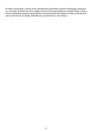 21
W trakcie warsztatów z jednej strony wielokrotnie podkreślano wartość istniejącego drzewosta-
nu, z dru-giej natomiast zwracano uwagę na konieczność wprowadzenia nasadzeń zieleni niższej.
Uznanie zdobyła propozycja wprowadzenia zestopniowanych kwietników w miejscu obecnej wid-
owni, jeżeli muszla zo-stałaby zlikwidowana i przeniesiona w inne miejsce.
 