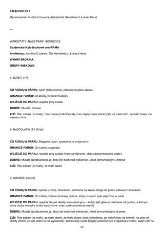 23
ZAŁĄCZNIK NR 1
Opracowanie: Karolina Czuwara, Aleksandra Hantkiewicz, Łukasz Harat
---
WARSZTATY „NASZ PARK” /BOGUCICE
Studenckie Koło Naukowe antyRAMA
Ankieterzy: Karolina Czuwara, Ola Hantkiewicz, Łukasz Harat
WYNIKI BADANIA:
GRUPY WIEKOWE:
a) DZIECI (>11)
CO ROBIĄ W PARKU: sport (piłka nożna), zabawa na placu zabaw
GRANICE PARKU: od szkoły, po teren budowy
WEJŚCIE DO PARKU: wejście przy szkole
DOBRE: Muszla, drzewa
ZŁE: Plac zabaw (za mały), brak boiska (szkolne cały czas zajęte przez starszych), za mało ludzi, za mało trawy, zła
nawierzchnia
b) NASTOLATKI (13-16 lat)
CO ROBIĄ W PARKU: Bieganie, sport, spotkania ze znajomymi
GRANICE PARKU: Od szkoły po garaże
WEJŚCIE DO PARKU: wejście przy szkole (mało wyróżnione, chęć zaakcentowania wejść)
DOBRE: Muszla (przebudować ją, żeby był dach nad widownią), układ komunikacyjny, drzewa
ZŁE: Plac zabaw (za mały), za mało ławek
c) DOROŚLI (30-40)
CO ROBIĄ W PARKU: spacer z żoną, dzieckiem, siedzenie na ławce, droga do pracy, zabawa z dzieckiem
GRANICE PARKU: Od szkoły po teren budowy (ważne, żeby muzeum było włączone w park)
WEJŚCIE DO PARKU: wejścia tak jak układy komunikacyjne – każde jest główne zależenie od punktu, w którym
dana osoba mieszka (mało wyróżnione, chęć zaakcentowania wejść)
DOBRE: Muszla (przebudować ją, żeby był dach nad widownią), układ komunikacyjny, drzewa,
ZŁE: Plac zabaw (za mały), za mało ławek, za mało drzew, brak oświetlenia, za mało koszy na śmieci i na psie od-
chody (mimo, że jest jeden to nie wystarcza), samochody (ulica Ścigały powinna być wyłączona z ruchu, bądź ruch na
 