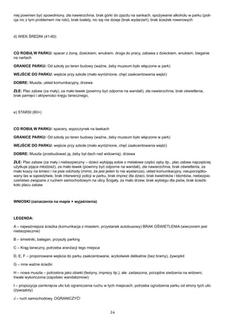 24
niej powinien być spowolniony, zła nawierzchnia, brak górki do zjazdu na sankach, spożywanie alkoholu w parku (poli-
cja nic z tym problemem nie robi), brak toalety, nic się nie dzieje (brak wydarzeń), brak ścieżek rowerowych
d) WIEK ŚREDNI (41-60)
CO ROBIĄ W PARKU: spacer z żoną, dzieckiem, wnukiem, droga do pracy, zabawa z dzieckiem, wnukiem, bieganie
na nartach
GRANICE PARKU: Od szkoły po teren budowy (ważne, żeby muzeum było włączone w park)
WEJŚCIE DO PARKU: wejście przy szkole (mało wyróżnione, chęć zaakcentowania wejść)
DOBRE: Muszla, układ komunikacyjny, drzewa
ZŁE: Plac zabaw (za mały), za mało ławek (powinny być odporne na wandali), zła nawierzchnia, brak oświetlenia,
brak pamięci i aktywności kręgu tanecznego,
e) STARSI (60+)
CO ROBIĄ W PARKU: spacery, wypoczynek na ławkach
GRANICE PARKU: Od szkoły po teren budowy (ważne, żeby muzeum było włączone w park)
WEJŚCIE DO PARKU: wejście przy szkole (mało wyróżnione, chęć zaakcentowania wejść)
DOBRE: Muszla (przebudować ją, żeby był dach nad widownią), drzewa
ZŁE: Plac zabaw (za mały i niebezpieczny – dzieci wybijają sobie o metalowe części zęby itp., plac zabaw najczęściej
użytkuje pijąca młodzież), za mało ławek (powinny być odporne na wandali), zła nawierzchnia, brak oświetlenia, za
mało koszy na śmieci i na psie odchody (mimo, że jest jeden to nie wystarcza), układ komunikacyjny, nieuporządko-
wany las w sąsiedztwie, brak interwencji policji w parku, brak imprez dla dzieci, brak kwietników i klombów, niebezpie-
czeństwo związane z ruchem samochodowym na ulicy Ścigały, za mało drzew, brak wybiegu dla psów, brak ścieżki
koło placu zabaw
WNIOSKI (oznaczenia na mapie + wyjaśnienia)
LEGENDA:
A – najważniejsza ścieżka (komunikacja z miastem, przystanek autobusowy) BRAK OŚWIETLENIA (wieczorem jest
niebezpiecznie)
B – śmietniki, bałagan, przyszły parking
C – Krąg taneczny, potrzeba aranżacji tego miejsca
D, E, F – proponowane wejścia do parku zaakcentowane, aczkolwiek delikatnie (bez bramy), żywopłot
G – inne ważne ścieżki
H – nowa muszla – potrzebna jako obiekt (festyny, imprezy itp.), ale: zadaszona, porządne siedzenia na widowni,
trwale wykończona (zapobiec wandalizmowi)
I – propozycja zamknięcia ulic lub ograniczenia ruchu w tych miejscach; potrzeba ogrodzenia parku od strony tych ulic
(żywopłoty)
J – ruch samochodowy, OGRANICZYĆ!
 