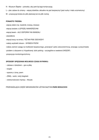 25
K – Muzeum Śląskie – potrzeba, aby park był jego kontynuacją
L – plac zabaw do zmiany – więcej obiektów, aktualne nie jest bezpieczny! (jest nudny i mało urozmaicony)
M – propozycja boiska do piłki plażowej lub do piłki nożnej
PONADTO TRZEBA:
-więcej zieleni (np. kwietniki, krzewy, drzewa)
-więcej ścieżek o LEPSZEJ NAWIERZCHNI
-więcej ławek – ALE ODPORNY NA WANDALI
-oświetlenie
-więcej koszy na śmieci, TEŻ NA PSIE ODCHODY!
-należy wydzielić obszar – WYBIEGI PSÓW
-należy zwrócić uwagę na możliwość bezpiecznego „przecięcia” parku wieczorem/nocą, wracając z pracy/miasta
-problem z obszarem ul. Kopalnianej: dziki parking – szczególnie w weekend (WSZOP)
-propozycja monitoringu/ochrony
SPOSOBY SPĘDZANIA WOLNEGO CZASU W PARKU:
- zabawa z dzieckiem – gra w piłkę
- książki
- spacery z żoną, psem
- ZIMĄ – sanki, narty biegówki
- okolicznościowe imprezy – Muszla
PRZEWAŻAJĄCA CZĘŚĆ MIESZKAŃCÓW UŻYWA NAZYWA PARK BOGUCICKI
 