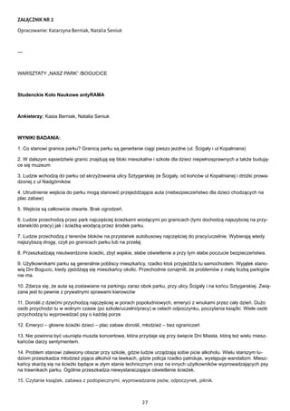 27
ZAŁĄCZNIK NR 2
Opracowanie: Katarzyna Berniak, Natalia Seniuk
---
WARSZTATY „NASZ PARK” /BOGUCICE
Studenckie Koło Naukowe antyRAMA
Ankieterzy: Kasia Berniak, Natalia Seniuk
WYNIKI BADANIA:
1. Co stanowi granice parku? Granicą parku są generlanie ciągi pieszo jezdne (ul. Ścigały i ul Kopalniana)
2. W dalszym sąsiedztwie granic znajdują się bloki mieszkalne i szkoła dla dzieci niepełnosprawnych a także budują-
ce się muzeum
3. Ludzie wchodzą do parku od skrzyżowania ulicy Sztygarskiej ze Ścigały, od końców ul Kopalnianej i dróżki prowa-
dzonej z ul Nadgórników
4. Utrudnienie wejścia do parku mogą stanowić przejeżdżające auta (niebezpieczeństwo dla dzieci chodzących na
plac zabaw)
5. Wejścia są całkowicie otwarte. Brak ogrodzeń.
6. Ludzie przechodzą przez park najczęściej ścieżkami wiodącymi po granicach (tymi dochodzą najszybciej na przy-
stanek/do pracy) jak i ścieżką wiodącą przez środek parku.
7. Ludzie przechodzą z terenów bloków na przystanek autobusowy najczęściej do pracy/uczelnie. Wybierają wtedy
najszybszą drogę, czyli po granicach parku lub na przełaj
8. Przeszkadzają nieutwardzone ścieżki, zbyt wąskie, słabe oświetlenie a przy tym słabe poczucie bezpieczeństwa.
9. Użytkownikami parku są generalnie pobliscy mieszkańcy, rzadko ktoś przyjeżdża tu samochodem. Wyjątek stano-
wią Dni Bogucic, kiedy zjeżdżają się mieszkańcy okolic. Przechodnie oznajmili, że problemów z małą liczbą parkigów
nie ma.
10. Zdarza się, że auta są zostawiane na parkingu zaraz obok parku, przy ulicy Ścigały i na końcu Sztygarskiej. Zwią-
zane jest to pewnie z prywatnymi sprawami kierowców
11. Dorośli z dziećmi przychodzą najczęściej w porach popołudniowych, emeryci z wnukami przez cały dzień. Dużo
osób przychodzi tu w wolnym czasie (po szkole/uczelni/pracy) w celach odpoczynku, poczytania książki. Wiele osób
przychodzą tu wyprowadzać psy o każdej porze
12. Emeryci – głowne ścieżki dzieci – plac zabaw dorośli, młodzież – bez ograniczeń
13. Nie powinna być usunięta muszla koncertowa, która przydaje się przy święcie Dni Miasta, którą też wielu miesz-
kańców darzy sentymentem.
14. Problem stanowi zalesiony obszar przy szkole, gdzie ludzie urządzają sobie picie alkoholu. Wielu starszym lu-
dziom przeszkadza młodzież pijąca alkohol na ławkach, gdzie policja rzadko patroluje, występuje wandalizm. Miesz-
kańcy skarżą się na ścieżki będące w złym stanie technicznym oraz na innych użytkowników wyprowadzających psy
na trawnikach parku. Ogólnie przeszkadza niewystaraczające oświetlenie ścieżek.
15. Czytanie książek, zabawa z podopiecznymi, wyprowadzanie psów, odpoczynek, piknik.
 