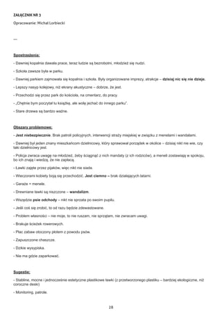 28
ZAŁĄCZNIK NR 3
Opracowanie: Michał Lorbiecki
---
Spostrzeżenia:
- Dawniej kopalnia dawała prace, teraz ludzie są bezrobotni, młodzież się nudzi.
- Szkoła zawsze była w parku.
- Dawniej parkiem zajmowała się kopalnia i szkoła. Były organizowane imprezy, atrakcje – dzisiaj nic się nie dzieje.
- Lepszy nasyp kolejowy, niż ekrany akustyczne – dobrze, że jest.
- Przechodzi się przez park do kościoła, na cmentarz, do pracy.
- „Chętnie bym poczytał tu książkę, ale wolę jechać do innego parku”.
- Stare drzewa są bardzo ważne.
Obszary problemowe:
- Jest niebezpiecznie. Brak patroli policyjnych, interwencji straży miejskiej w związku z menelami i wandalami.
- Dawniej był jeden znany mieszkańcom dzielnicowy, który sprawował porządek w okolice – dzisiaj nikt nie wie, czy
taki dzielnicowy jest.
- Policja zwraca uwagę na młodzież, żeby ściągnąć z nich mandaty (z ich rodziców), a meneli zostawiają w spokoju,
bo ich znają i wiedzą, że nie zapłacą.
- Ławki zajęte przez pijaków, więc nikt nie siada.
- Wieczorami kobiety boją się przechodzić. Jest ciemno – brak działających latarni.
- Garaże = menele.
- Drewniane ławki są niszczone – wandalizm.
- Wszędzie psie odchody – nikt nie sprzata po swoim pupilu.
- Jeśli coś się zrobić, to od razu będzie zdewastowane.
- Problem własności – nie moje, to nie ruszam, nie sprzątam, nie zwracam uwagi.
- Brakuje ścieżek rowerowych.
- Plac zabaw otoczony płotem z powodu psów.
- Zapuszczone chaszcze.
- Dzikie wysypiska.
- Nie ma gdzie zaparkować.
Sugestie:
- Stabline, mocne i jednocześnie estetyczne plastikowe ławki (z przetworzonego plastiku – bardziej ekologiczne, niż
coroczne deski)
- Monitoring, patrole.
 