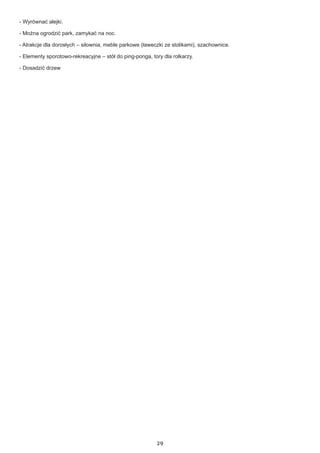 29
- Wyrównać alejki.
- Można ogrodzić park, zamykać na noc.
- Atrakcje dla dorosłych – siłownia, meble parkowe (ławeczki ze stolikami), szachownice.
- Elementy sporotowo-rekreacyjne – stół do ping-ponga, tory dla rolkarzy.
- Dosadzić drzew
 