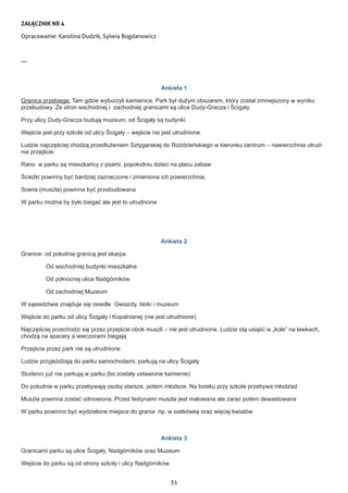 31
ZAŁĄCZNIK NR 4
Opracowanie: Karolina Dudzik, Sylwia Bogdanowicz
---
Ankieta 1
Granica przebiega: Tam gdzie wyburzyli kamienice. Park był dużym obszarem, który został zmniejszony w wyniku
przebudowy. Ze stron wschodniej i zachodniej granicami są ulice Dudy-Gracza i Ścigały.
Przy ulicy Dudy-Gracza budują muzeum, od Ścigały są budynki.
Wejście jest przy szkole od ulicy Ścigały – wejście nie jest utrudnione.
Ludzie najczęściej chodzą przedłużeniem Sztygarskiej do Roździeńskiego w kierunku centrum – nawierzchnia utrud-
nia przejście.
Rano w parku są mieszkańcy z psami, popołudniu dzieci na placu zabaw
Ścieżki powinny być bardziej zaznaczone i zmieniona ich powierzchnia.
Scena (muszla) powinna być przebudowana
W parku można by było biegać ale jest to utrudnione
Ankieta 2
Granice: od południa granicą jest skarpa
Od wschodniej budynki mieszkalne
Od północnej ulica Nadgórników
Od zachodniej Muzeum
W sąsiedztwie znajduje się osiedle Gwiazdy, bloki i muzeum
Wejście do parku od ulicy Ścigały i Kopalnianej (nie jest utrudnione)
Najczęściej przechodzi się przez przejście obok muszli – nie jest utrudnione. Ludzie idą usiąść w „kole” na ławkach,
chodzą na spacery a wieczorami biegają
Przejścia przez park nie są utrudnione
Ludzie przyjeżdżają do parku samochodami, parkują na ulicy Ścigały
Studenci już nie parkują w parku (bo zostały ustawione kamienie)
Do południa w parku przebywają osoby starsze, potem młodsze. Na boisku przy szkole przebywa młodzież
Muszla powinna zostać odnowiona. Przed festynami muszla jest malowana ale zaraz potem dewastowana
W parku powinno być wydzielone miejsce do grania np. w siatkówkę oraz więcej kwiatów
Ankieta 3
Granicami parku są ulice Ścigały, Nadgórników oraz Muzeum
Wejścia do parku są od strony szkoły i ulicy Nadgórników
 