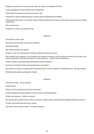 32
Wejścia są utrudnione: od strony szkoły roboty na drodze, od Nadgórników błoto
Ludzie najczęściej chodzą przedłużeniem Sztygarskiej
Samochody nie parkują na terenie parku ale na ulicy
Popołudniu w parku przebywają dzieci a starsze panie uprawiają Nordic Walking
Zagospodarowania parku nie zmieniać oprócz ścieżek (nawierzchnia powinna zostać taka sama ale powinna zostać
wyrównana)
Nie wycinać drzew
Problemem w parku są rozkopane drogi
Ankieta 4
Utrudnienia w parku: błoto
Nie wycinać drzew (a jak się wycina to dosadzić)
Zachować Muszlę
Plac zabaw nie jest zbyt ciekawy
W parku nic się nie zmieniło przez 20-30 lat, dlatego potrzebne są zmiany
Park powinien być oryginalny, mieć charakter, być miejscem inspiracji, budzić pozytywne wrażenia (żeby było co po-
kazać przyjezdnym). Wymieszać tradycję z nowoczesnością – miejsce ma być klimatyczne.
Powinny znaleźć się przemyślanie wybudowane ścieżki rowerowe
Do pracy nad parkiem trzeba zaangażować ludzi z pomysłami
Nie powinno się dążyć do podpatrywania projektów (park musi być oryginalny, charakterystyczny dla tego miejsca)
Potrzebne jest zaplecze parkingowe i toalety
Ankieta 5
Zachować muszlę – ale ją naprawić
Ławki odnowić
Weście od strony szkoły jest utrudnione remontem
Ludzie najczęściej chodzą wejściem od strony szkoły na Roździeńskiego
Ścieżki są rozkopane – trzeba to naprawić
Nie dopuszczać do parkowania w parku na trawniku. Kiedyś studenci parkowali ale pomogły postawione kamienie
W parku wieczorami jest dużo ludzi z psami
Jest dużo dzieci na placu zabaw i na boisku szkolnym
 