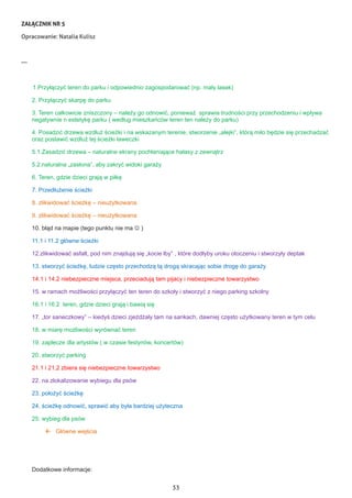 33
ZAŁĄCZNIK NR 5
Opracowanie: Natalia Kulisz
---
1.Przyłączyć teren do parku i odpowiednio zagospodarować (np. mały lasek)
2. Przyłączyć skarpę do parku
3. Teren całkowicie zniszczony – należy go odnowić, ponieważ sprawia trudności przy przechodzeniu i wpływa
negatywnie n estetykę parku ( według mieszkańców teren ten należy do parku)
4. Posadzić drzewa wzdłuż ścieżki i na wskazanym terenie, stworzenie „alejki”, którą miło będzie się przechadzać
oraz postawić wzdłuż tej ścieżki ławeczki
5.1.Zasadzić drzewa – naturalne ekrany pochłaniające hałasy z zewnątrz
5.2.naturalna „zasłona”, aby zakryć widoki garaży
6. Teren, gdzie dzieci grają w piłkę
7. Przedłużenie ścieżki
8. zlikwidować ścieżkę – nieużytkowana
9. zlikwidować ścieżkę – nieużytkowana
10. błąd na mapie (tego punktu nie ma  )
11.1 i 11.2 główne ścieżki
12.zlikwidować asfalt, pod nim znajdują się „kocie łby” , które dodłyby uroku otoczeniu i stworzyły deptak
13. stworzyć ścieżkę, ludzie często przechodzą tą drogą skracając sobie drogę do garaży
14.1 i 14.2 niebezpieczne miejsca, przeciadują tam pijacy i niebezpieczne towarzystwo
15. w ramach możliwości przyłączyć ten teren do szkoły i stworzyć z niego parking szkolny
16.1 i 16.2 teren, gdzie dzieci grają i bawią się
17. „tor saneczkowy” – kiedyś dzieci zjeżdżały tam na sankach, dawniej często użytkowany teren w tym celu
18. w miarę możliwości wyrównać teren
19. zaplecze dla artystów ( w czasie festynów, koncertów)
20. stworzyć parking
21.1 i 21,2 zbiera się niebezpieczne towarzystwo
22. na zlokalizowanie wybiegu dla psów
23. położyć ścieżkę
24. ścieżkę odnowić, sprawić aby była bardziej użyteczna
25. wybieg dla psów
 Główne wejścia
Dodatkowe informacje:
 