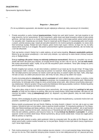 37
ZAŁĄCZNIK NR 6
Opracowanie: Agnieszka Majorek
---
Bogucice – „Nasz park”
(To nie są dokładne wypowiedzi, ale starałam się jak najlepiej je odtworzyć, żeby zaznaczyć ich charakter)
1.	 Przede wszystkim w parku brakuje bezpieczeństwa. Kiedyś ten park tętnił życiem. Jak była kopalnia to był
krąg taneczny, był tor saneczkowy. W tych budynkach, gdzie teraz jest jakaś prywatna szkoła to była szkoła
górnicza. Jak były imprezy to w muszli odbywały się koncerty, obok, w tym kręgu parkiet, gdzie ludzie tańczyli
i to wszystko żyło. Częściej się coś działo. Teraz to nawet jak są Dni Bogucic to naustawiają pełno tych budek
z piwem, później wszyscy piją i nawet jak jest jakiś kabaret to nie można spokojnie pooglądać, bo zaraz obok
ktoś komentuje występ. Kiedyś też było miejsce, gdzie można było wypić i dobrze, że tego nie ma, bo tylko
więcej takich ludzi by tu to ściągało. Nie jestem przeciwnikiem ogólnie spożywania alkoholu, ale nie trzeba się
z tym tak afiszować.
Park się bardzo zmienił. Kiedyś był o wiele większy, aż pod samą kopalnię. Muzeum zaszkodziło parkowi.
Można by go się starać powiększyć, o ten teren przy skarpie, czy wyburzyć te stare baraki (różowy budynek
przy ul. Nadgórników).
Brakuje wybiegu dla psów i koszy na odchody (zwłaszcza woreczków!). Można np. pomyśleć czy nie wy-
dzielić taki teren dla psów przy skarpie, po drugiej stronie drogi, bo tam i tak nic nie ma. Jest za mało ławek.
Nie trzeba akcentować wejść, myślę, że są one dla wszystkich jasno określone. Teraz tylko dostęp do parku
jest utrudniony przez budowy.
Ścieżki mogłyby być szersze, bo jak idzie kobieta z wózkiem to już rower jej nie ma jak minąć. W kręgu lubią
przesiadywać matki z wózkami. I lubią tutaj też jeździć na rowerach. Może jakąś ścieżkę rowerową wydzielić.
Ale i tak alejki powinny być szersze, bo nawet z psem jak się idzie, to czasem ciężko się mijać. Tylko, żeby tego
nie było za dużo, bo zieleni jest jeszcze dużo, ale mniej niż było. Żeby już tej zieleni nie ruszać.
Z parku korzystają głównie mieszkańcy, ale też uczniowie tych szkół, dzieci na placu zabaw i w okolicy, a tutaj
przy muszli czy przy kręgu to bardziej studenci w przerwie, czy na papierosie czy śniadanie zjeść. Mieszkańcy
przechodzą, bo skracają sobie drogę do domu przechodząc przez park, albo emeryci przychodzą odpocząć i
się zrelaksować. Główne są takie 3 drogi w parku [na fioletowo], które łączą osiedla z centrum. Wzdłuż tej jednej
drogi i przy osiedlu mogłyby być ławki. [na pomarańczowo]
Tam gdzie głazy stoją to było to zniszczone przez samochody. Jak muszą gdzieś być parkingi to też przy
skarpie, bo tutaj nie ma miejsca na parking. Albo przy tej nowej drodze, którą mają budować. Ale żeby już nie
niszczyć tej zieleni. I żeby ją zabezpieczyć jakoś, np. słupkami, czy takimi głazami, żeby nie mieli nawet jak
zaparkować.
Garaże, które przylegają do parku są nieestetyczne i ten nasyp jest nieużytkowany, a przecież można tam coś
posadzić, zazielenić go i już inaczej by to wyglądało.
Można ścieżki przystosować też pod Nordic Walking, bo lubię chodzić z kijkami i inni też, ale tu jest za mało
miejsca. Szkoda by było na to tej zieleni, żeby tu jeszcze ścieżki wciskać. To mieszkańcy jeżdżą na Trzy Stawy.
Albo plac Nieborowskiego jest lepiej zadbany, mówi się, że to jest taki „wybieg dla piesków”, ale on jest bardzo
zadbany i czysty, czystszy niż ten park. Jeszcze przy ul. Ryszarda jest taki skwer przy ogródkach działkowych,
który też jest zadbany, grabiony, jest koszona trawa, itp. A tutaj brakuje tej dbałości o porządek. O, proszę
spojrzeć: worek na śmieci obok kosza. Worek wymieniony, ale już worek został obok. I kosze też ciągle pełne,
albo do połowy co najmniej.
Brakuje też jakiś atrakcji w parku, jakiś wydarzeń, które by zrzeszały ludzi. Bo są tylko te Dni Bogucic, ale to
wtedy same budki z piwem wzdłuż ścieżek są i to nie jest fajne. Kiedyś to dużo było takich rzeczy organizowa-
nych i teraz tego brakuje.
2.	 Park można poszerzyć o tę część, która znajduje się przy skarpie i o to co jest powyżej kręgu tanecznego, bo
tam już nic nie ma. Park został też okrojony przez muzeum, bo on tam dalej jeszcze był, no i jeszcze jak teraz
 