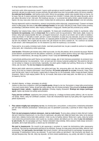 38
te drogi dojazdowe na plac budowy zrobili..
Jest dużo osób, które spacerują z psami. I sporo osób sprząta po swoich pupilach, ja też noszę zawsze ze sobą
woreczki, ale jest za mało koszy na psie odchody. Bo jest jeden kosz tam na początku parku (od strony osiedla).
Za mało jest tych kubłów. Jest bardzo dużo osób, którzy nie sprzątają i wtedy nasz wysiłek idzie na marne, bo
te kupy i tak są. A nasze zwierzaki też później muszą po tym chodzić. I mówią, żeby był zakaz dla psów, ale to
jak zakaz dla psów to też i dla ludzi. Bo krytykuje się psy, a tu przecież też pełno śmieci, jakieś butelki poroz-
bijane i ile razy nasz pies miał coś w nodze i trzeba było do weterynarza. Jest dużo śmieci i one też szkodzą.
Raczej większość osób to mieszkańcy, emeryci przychodzą sobie odpocząć, pospacerować. Czasem na trawie
dzieci w piłkę grają. Ale żeby tu nie robić żadnego boiska, bo ten park i tak jest już mały. Dzieci sobie poradzą,
poustawiają z plecaków bramki, albo między drzewami i mogą grać. Boisko jest też przecież przy szkole.
Mogłoby być więcej trawy, żeby to jakoś wyglądało. Ta trawa jest zmaltretowana, trzeba to wyrównać, żeby
korzenie nie wystawały, żeby ta trawa była. Bo tu żadne cuda nie są potrzebne. Tylko ławki, alejki, kosze na
śmieci, żeby było więcej światła. Bo tam, za kręgiem tanecznym, do góry to aż strach, tam to tylko w ostatecz-
ności się chodzi. A i tak tylko w dzień, jak tam z psem chodziłam, to parę razy się zdarzało, że pies w krzakach
znalazł torebkę pustą. Nie było dokumentów, co najwyżej jakieś chusteczki, a przecież torebka sama z siebie
się tam nie znalazła. Ale w ogóle jak się szaro robi, jak wracam do domu czasem ok. 19 z centrum na osiedle
to jest strach. Jest niebezpiecznie, bo nie wiadomo czy ktoś nie wyskoczy z za drzewa.
Fajne jest to, że w parku mnóstwo ludzi chodzi. Jest taki przechodni też, bo jak z osiedli do centrum to najbliżej
przez park, ale i mieszkańcy sobie spacerują.
Jest brudno. Widziałam jak kobieta stary chleb wyrzucała, że niby dla ptaków, ale to przecież się psuje. Myśmy
przed blokiem zbudowali karmnik dla ptaków i wiadomo, że ludzie czasem dziwne rzeczy tam dają (ugotowane
ziemniaki w reklamówce), ale swoją rolę spełnia i może i tutaj taki karmnik by się przydał.
I samochody jeżdżą przez park! Sama raz zwróciłam uwagę, ale mi tam kierowca powiedział, że przewozi oso-
bę niepełnosprawną i ma zezwolenie. I tam, aż pod sam ten różowy budynek podjechali. Nie powinno tak być.
Ja nie widzę tu miejsca na samochody, naprawdę, nie wiem gdzie mógłby być parking. Może przy ul. Nadgór-
ników, ale nie wiem. Tu nie ma miejsca na samochody.
Można jakiś stolik całoroczny postawić, tam gdzie jest krąg. Np. ping-pong albo coś. Ale nie robić żadnej fon-
tanny, bo to też by miejsce zajmowało i dużo kosztuje. Po prostu poprawić to co jest. Krzaczki, trawy. Żeby
park był dla ludzi, żeby tu był spokój. Lepiej żeby tu więcej się nic nie budowało, dzieci mogą się bawić między
drzewami. Żeby tu było więcej zieleni. Bo np. ta muszla, taka duża a taki mały park, nie wiem po co. Dobrze,
że tawerny nie ma.
3.	 (student złapany w biegu, wracający ze szkoły)	
Jestem tu dwa razy w tygodniu i park jest zwykle pusty, nikogo tu nie ma. Korzystam z niego tylko przechodząc
i nie znam reszty parku, widzę, że jest tam plac zabaw, ale nie chodzę tamtędy. Zdecydowanie brakuje ścieżek
łączących trasę: szkoła – wyjście do centrum. Chodzę między drzewami. Brakuje też miejsc parkingo-
wych, ciężko się dostać do szkoły samochodem.
Fajny jest ten amfiteatr, spędzamy tam przerwy (dzisiaj np. z kolegą na ławce piwko piliśmy), ale nic się tam
nie dzieje. Warto, żeby ten amfiteatr zostawić, może dla mieszkańców fajnie by było jakby tam organizowano
jakieś wydarzenia.
4.	 Plac zabaw mógłby być zamykany na noc, bo chodzę tam z wnuczkiem, a wieczorem z koleżanką widziałam
jak tam taka młodzież przesiaduje i dziewczyny psa na zjeżdżalni puszczały, a później te dzieci mają się tam
bawić.
Park nie jest przyjazny ludziom starszym. Jest za mało ławek. Te przy placu zabaw to takie dla tych matek,
dla tych rodziców zmęczonych, to nie chcę im zajmować, ale jakby tam dalej też ławki były, żeby na te starsze
dzieci tak z daleka można było tylko patrzeć i mieć na oku to byłoby dobrze. Może tam u góry, żeby był widok
na te dzieci [na pomarańczowo]. Jest czysto np. na placu zabaw, ale dalej to już nie, żeby te psy nie zostawia-
ły tyle brudu. Bo nie sprzątają tych kup. Kiedyś widziałam taką kobietę, która zawsze miała swoje woreczki i
sprzątała, ale to była taka jedna, a dawno jej nie widziałam już.
Nie jest tu bezpiecznie. Do muszli to jak spaceruję z wnukiem to nawet nie dochodzimy tylko zawracamy
wcześniej. Tam pod tą muszlą siedzi później już ta młodzież. Kupują, bo tutaj zaraz obok jest sklep, alkohol i tam
przesiadują. Tam jest pusto, nie ma ludzi i jest strach chodzić. Jak się przechodzi to zaczepiają i są agresywni,
wyzywają. Z koleżankami boimy się odezwać. Tu jest dużo wdów po górnikach i tak trzymamy się razem, bo
tak jest bezpieczniej. Nie tak, żeby się słyszało, że ktoś został zaatakowany, czy pobity, ale takim to nigdy nie
 