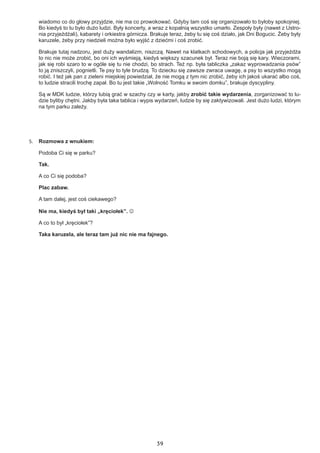 39
wiadomo co do głowy przyjdzie, nie ma co prowokować. Gdyby tam coś się organizowało to byłoby spokojniej.
Bo kiedyś to tu było dużo ludzi. Były koncerty, a wraz z kopalnią wszystko umarło. Zespoły były (nawet z Ustro-
nia przyjeżdżali), kabarety i orkiestra górnicza. Brakuje teraz, żeby tu się coś działo, jak Dni Bogucic. Żeby były
karuzele, żeby przy niedzieli można było wyjść z dziećmi i coś zrobić.
Brakuje tutaj nadzoru, jest duży wandalizm, niszczą. Nawet na klatkach schodowych, a policja jak przyjeżdża
to nic nie może zrobić, bo oni ich wyśmieją, kiedyś większy szacunek był. Teraz nie boją się kary. Wieczorami,
jak się robi szaro to w ogóle się tu nie chodzi, bo strach. Też np. była tabliczka „zakaz wyprowadzania psów”
to ją zniszczyli, pognietli. Te psy to tyle brudzą. To dziecku się zawsze zwraca uwagę, a psy to wszystko mogą
robić. I też jak pan z zieleni miejskiej powiedział, że nie mogą z tym nic zrobić, żeby ich jakoś ukarać albo coś,
to ludzie stracili trochę zapał. Bo tu jest takie „Wolność Tomku w swoim domku”, brakuje dyscypliny.
Są w MDK ludzie, którzy lubią grać w szachy czy w karty, jakby zrobić takie wydarzenia, zorganizować to lu-
dzie byliby chętni. Jakby była taka tablica i wypis wydarzeń, ludzie by się zaktywizowali. Jest dużo ludzi, którym
na tym parku zależy.
5.	 Rozmowa z wnukiem:
Podoba Ci się w parku?
Tak.
A co Ci się podoba?
Plac zabaw.
A tam dalej, jest coś ciekawego?
Nie ma, kiedyś był taki „kręciołek”. 
A co to był „kręciołek”?
Taka karuzela, ale teraz tam już nic nie ma fajnego.
 