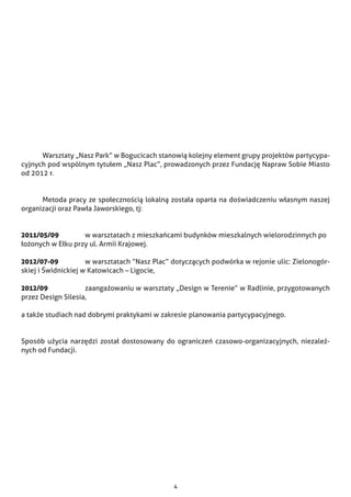 4
	 Warsztaty „Nasz Park” w Bogucicach stanowią kolejny element grupy projektów partycypa-
cyjnych pod wspólnym tytułem „Nasz Plac”, prowadzonych przez Fundację Napraw Sobie Miasto
od 2012 r.
	 Metoda pracy ze społecznością lokalną została oparta na doświadczeniu własnym naszej
organizacji oraz Pawła Jaworskiego, tj:
2011/05/09 		 w warsztatach z mieszkańcami budynków mieszkalnych wielorodzinnych po	
łożonych w Ełku przy ul. Armii Krajowej.
2012/07-09 		 w warsztatach “Nasz Plac” dotyczących podwórka w rejonie ulic: Zielonogór-
skiej i Świdnickiej w Katowicach – Ligocie,
2012/09		 zaangażowaniu w warsztaty „Design w Terenie” w Radlinie, przygotowanych
przez Design Silesia,
a także studiach nad dobrymi praktykami w zakresie planowania partycypacyjnego.
Sposób użycia narzędzi został dostosowany do ograniczeń czasowo-organizacyjnych, niezależ-
nych od Fundacji.
 