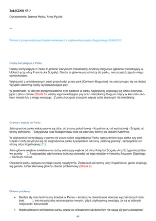 41
ZAŁĄCZNIK NR 7
Opracowanie: Joanna Mękal, Anna Pyziak
---
Wnioski z przeprowadzonych badań ankietowych z użytkownikami parku Bogucickiego 20.04.2013
Osoby korzystające z Parku
Osoby korzystające z Parku to przede wszystkim mieszkańcy dzielnicy Bogucice (głównie mieszkający w
blokach przy ulicy Franciszka Ścigały). Osoby te głównie przychodzą do parku, nie przyjeżdżają do niego
samochodami.
Większość z ankietowanych osób przechodzi przez park (Centrum-Bogucice) nie zatrzymując się na dłużej.
Wyjątek stanowią osoby wyprowadzające psy.
W godzinach, w których przeprowadzone było badanie w parku najczęściej pojawiają się dzieci korzysta-
jące z placu zabaw (Strefa 5), osoby wyprowadzające psy oraz mieszkańcy Bogucic idący w kierunku cen-
trum miasta lub z niego wracając. Z parku korzysta znacznie więcej osób starszych niż młodzieży.
Granice i wejścia do Parku
Jako granice parku wskazywane są ulice: od strony południowej - Kopalniana, od wschodniej - Ścigały, od
strony północnej – Sztygarska oraz Nadgórników oraz od zachodu tereny po kopalni Katowice.
W większości korzystający z parku nie życzą sobie odgradzania Parku ogrodzeniem typu siatka czy płot.
Część z nich przychyla się do odgrodzenia parku żywopłotem lub inną „zieloną granicą”, szczególnie od
strony ulicy Kopalnianej (Z1).
Jako główne wejście ankietowane osoby wskazują wejście od ulicy Księdza Ścigały ulicą Sztygarską (różo-
we punkty ). A najczęściej użytkowana ścieżka prowadzi od tego wejście w kierunku Muzeum Śląskiego
– Centrum miasta.
Otoczenie parku wpływa na niego raczej negatywnie. Zwłaszcza od strony ulicy Kopalnianej, gdzie znajdują
się garaże, które stanowią główny obszar problemowy (Strefa 2).
Główne problemy
•	 Bardzo zły stan techniczny ścieżek w Parku – konieczne utwardzenie obecnie wyznaczonych ście-
żek( ), nie ma potrzeby wyznaczania nowych, gdyż użytkownicy uważają, że są w dobrych
miejscach i kierunkach
•	 Niedostateczne oświetlenie parku, przez co wieczorami użytkownicy nie czują się parku bezpiecz-
 